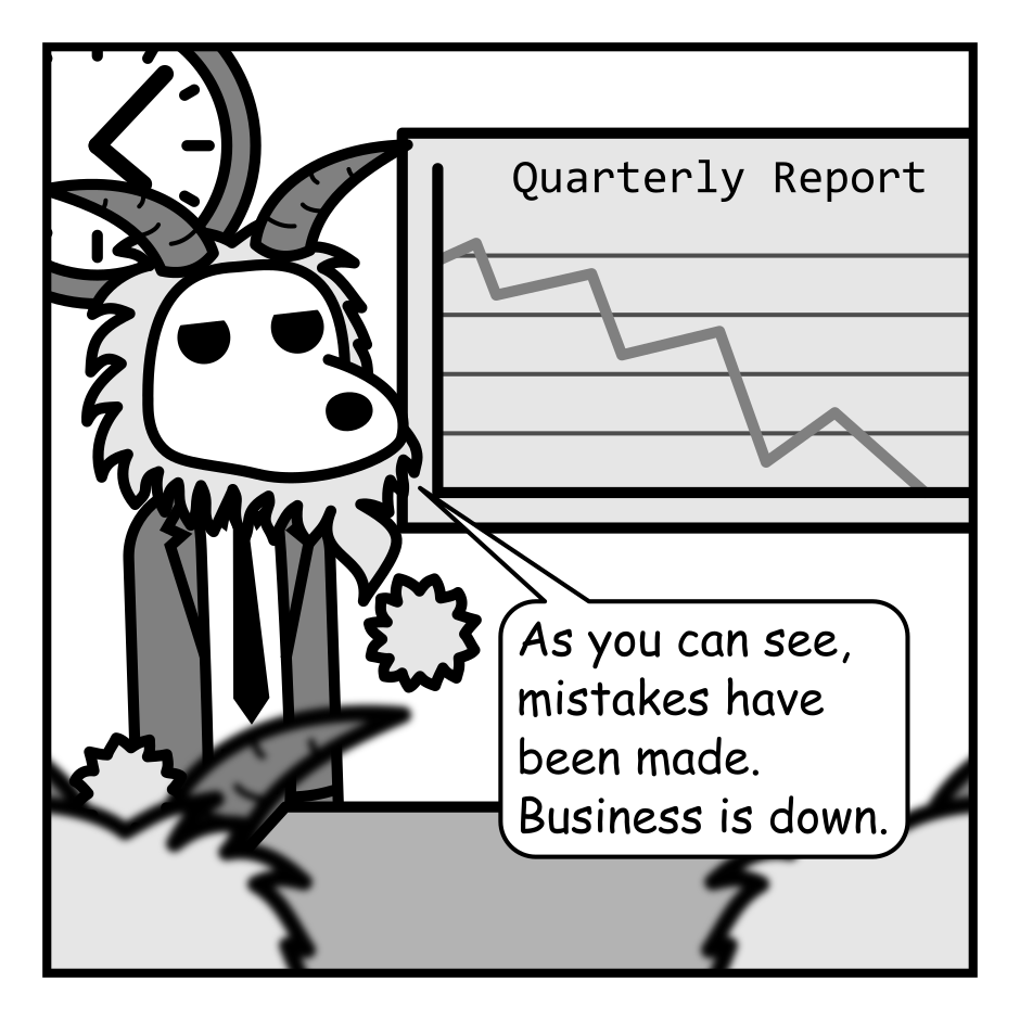 A 4 panel black, white, and grey comic featuring goats in suits in a board room.
Panel 1.
A goat is gesturing at a graph titled "Quarterly Report" with a line going down. Other goats look on.
Goat: As you can see, mistakes were made. Business is down.
Panel 2.
Close up on the presenting goat.
Goat, serious: Someone's going to have to take the blame.
Panel 3.
Cut to a human with messy hair in a suit (Jim) looking surprised as all the goats at the table turn to look at him.
Panel 4.
All the goats look amused and are raising their hands.
Goat: All in favor of blaming the human?
Jim, distraught: But... last time you said we'd take turns.